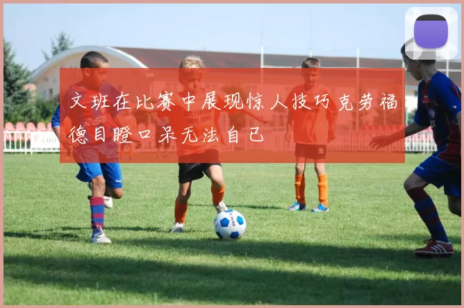 文班在比赛中展现惊人技巧克劳福德目瞪口呆无法自已