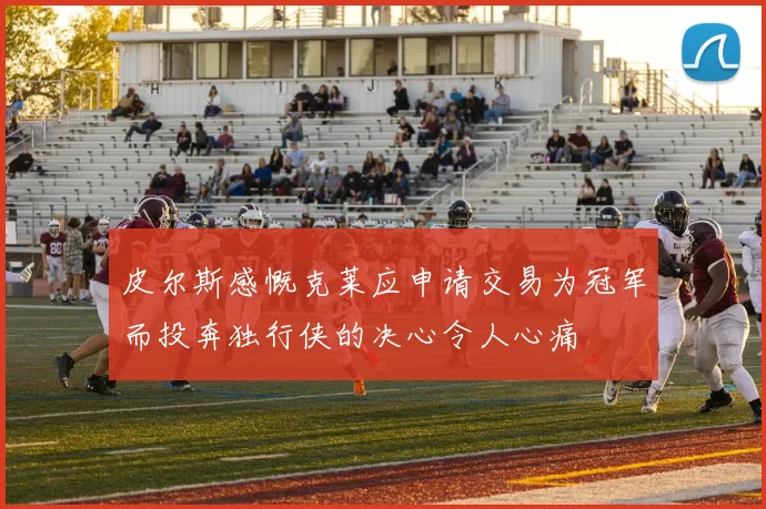皮尔斯感慨克莱应申请交易为冠军而投奔独行侠的决心令人心痛