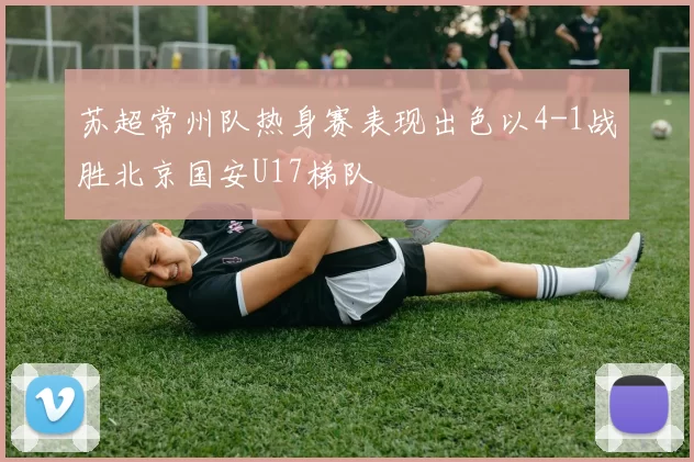苏超常州队热身赛表现出色以4-1战胜北京国安U17梯队