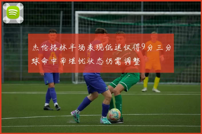 杰伦格林半场表现低迷仅得9分三分球命中率堪忧状态仍需调整