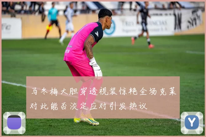 马冬梅大胆穿透视装惊艳全场克莱对此能否淡定应对引发热议