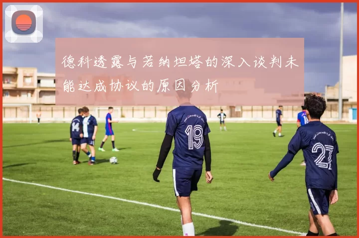 德科透露与若纳坦塔的深入谈判未能达成协议的原因分析