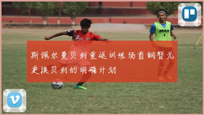 斯佩尔曼贝利重返训练场首钢暂无更换贝利的明确计划