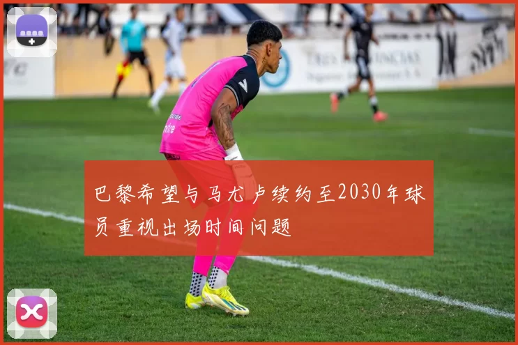 巴黎希望与马尤卢续约至2030年球员重视出场时间问题