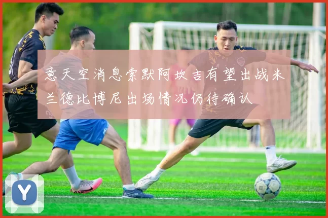 意天空消息索默阿坎吉有望出战米兰德比博尼出场情况仍待确认
