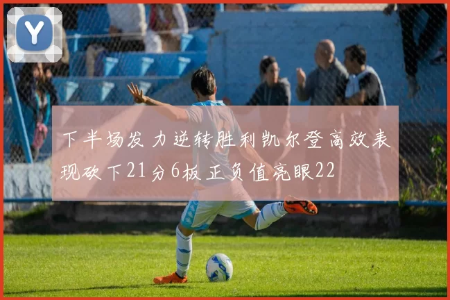下半场发力逆转胜利凯尔登高效表现砍下21分6板正负值亮眼22
