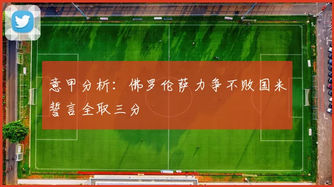 意甲分析：佛罗伦萨力争不败国米誓言全取三分