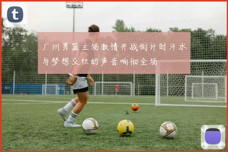 广州男篮主场激情开战倒计时汗水与梦想交织的声音响彻全场