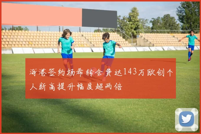 海港签约杨希转会费达143万欧创个人新高提升幅度超两倍