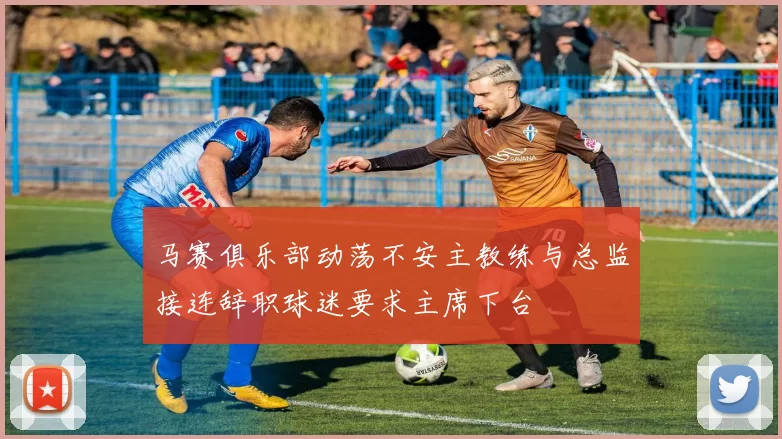 马赛俱乐部动荡不安主教练与总监接连辞职球迷要求主席下台