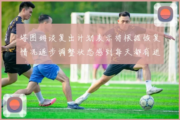 塔图姆谈复出计划表示将根据恢复情况逐步调整状态感到每天都有进步