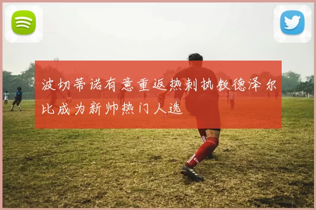 波切蒂诺有意重返热刺执教德泽尔比成为新帅热门人选