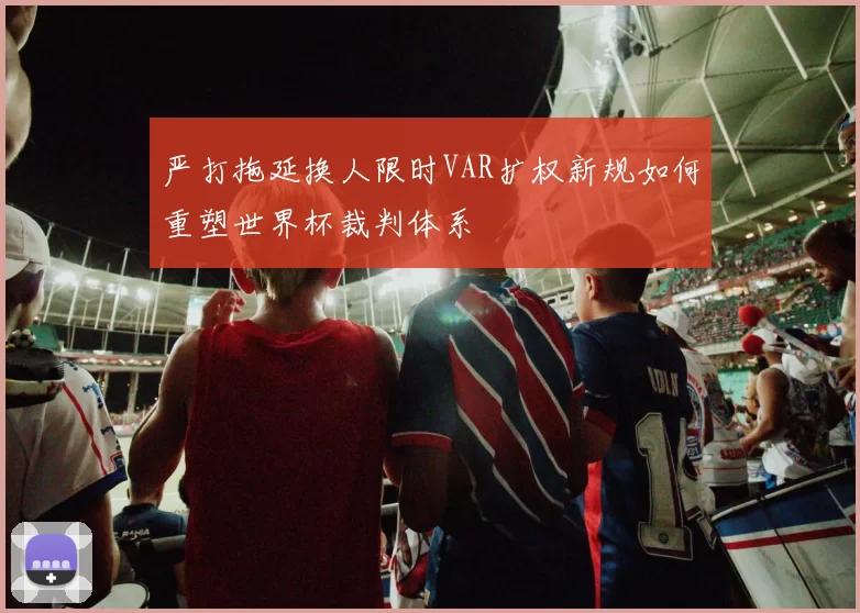 严打拖延换人限时VAR扩权新规如何重塑世界杯裁判体系