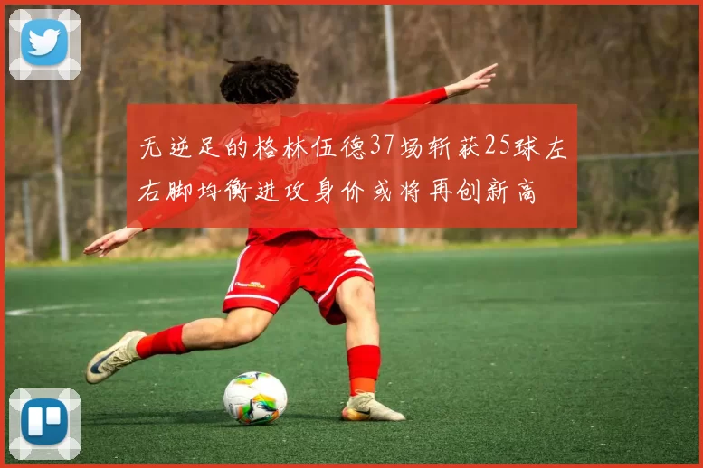无逆足的格林伍德37场斩获25球左右脚均衡进攻身价或将再创新高