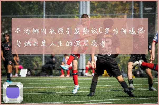 乔治娜内衣照引发热议C罗为何选择与她共度人生的深层思考
