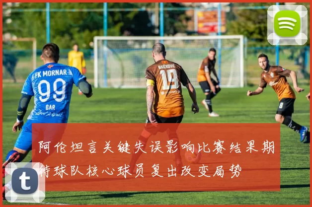 阿伦坦言关键失误影响比赛结果期待球队核心球员复出改变局势