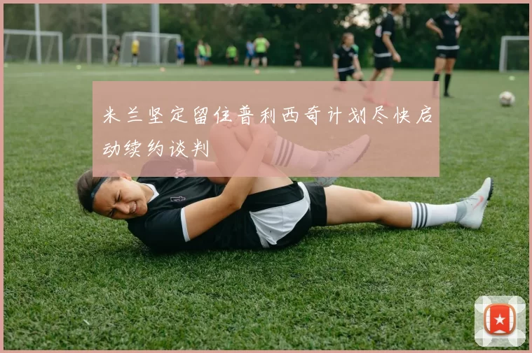 米兰坚定留住普利西奇计划尽快启动续约谈判