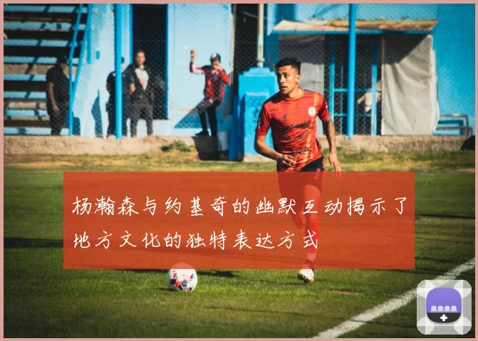 杨瀚森与约基奇的幽默互动揭示了地方文化的独特表达方式