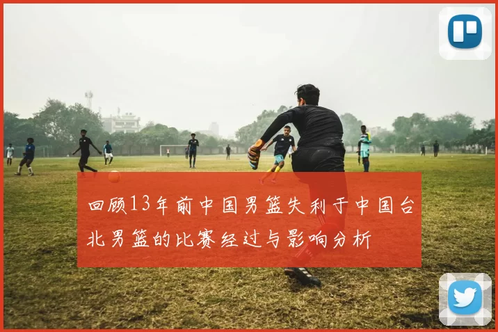 回顾13年前中国男篮失利于中国台北男篮的比赛经过与影响分析