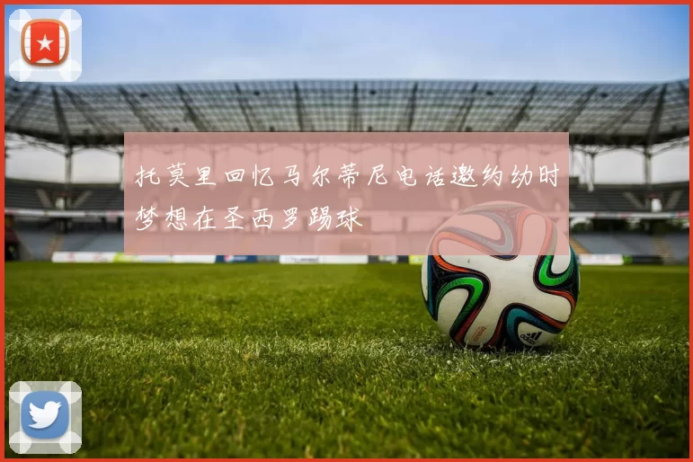 托莫里回忆马尔蒂尼电话邀约幼时梦想在圣西罗踢球