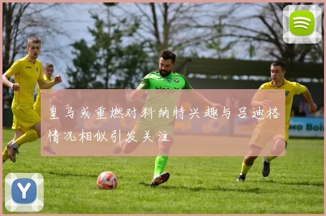 皇马或重燃对科纳特兴趣与吕迪格情况相似引发关注