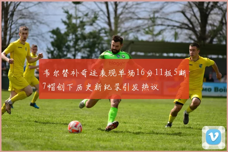 韦尔替补奇迹表现单场16分11板5断7帽创下历史新纪录引发热议