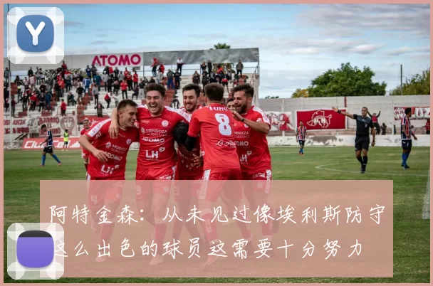 阿特金森：从未见过像埃利斯防守这么出色的球员这需要十分努力