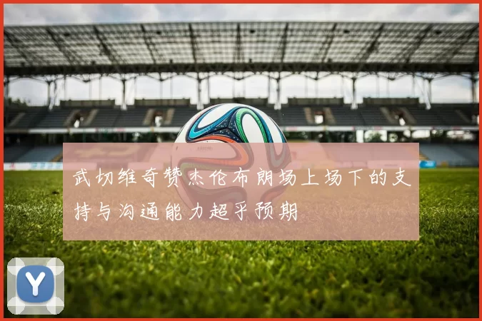 武切维奇赞杰伦布朗场上场下的支持与沟通能力超乎预期