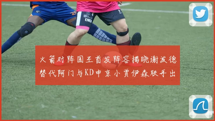 火箭对阵国王首发阵容揭晓谢泼德替代阿门与KD申京小贾伊森联手出战