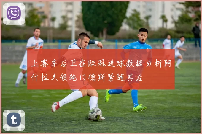 上赛季后卫在欧冠进球数据分析阿什拉夫领跑门德斯紧随其后